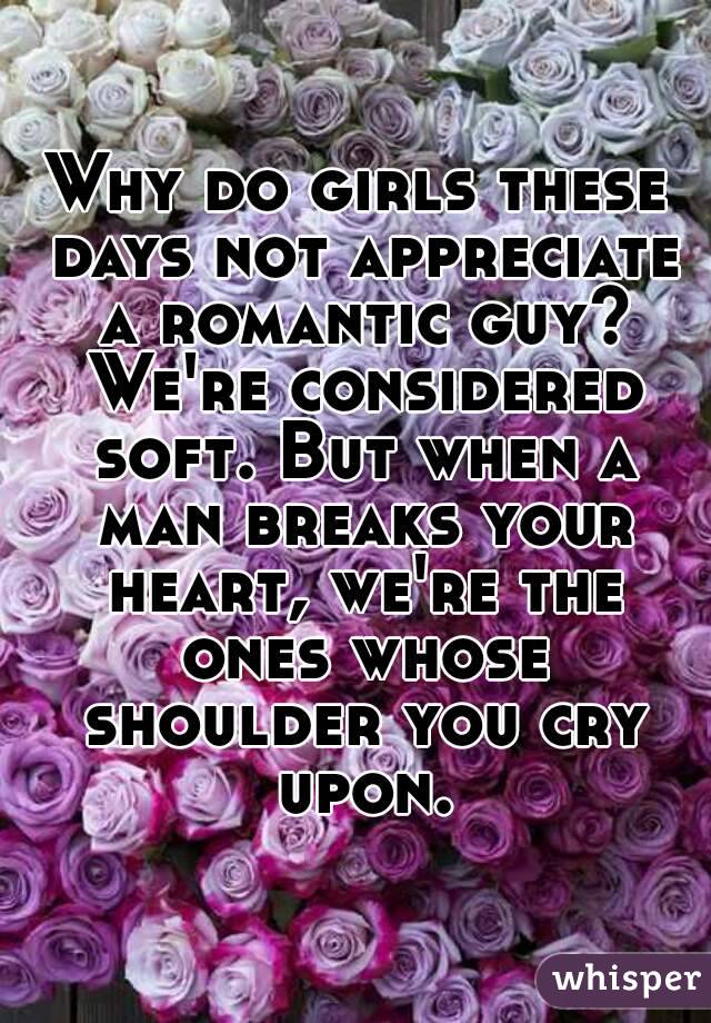 Why do girls these days not appreciate a romantic guy? We're considered soft. But when a man breaks your heart, we're the ones whose shoulder you cry upon.