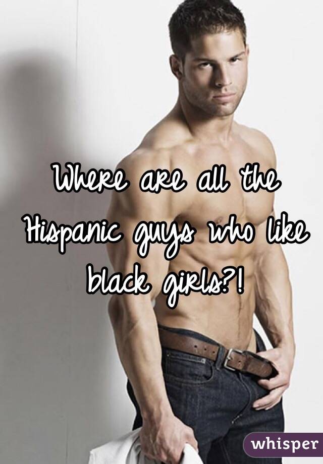 Where are all the Hispanic guys who like black girls?!