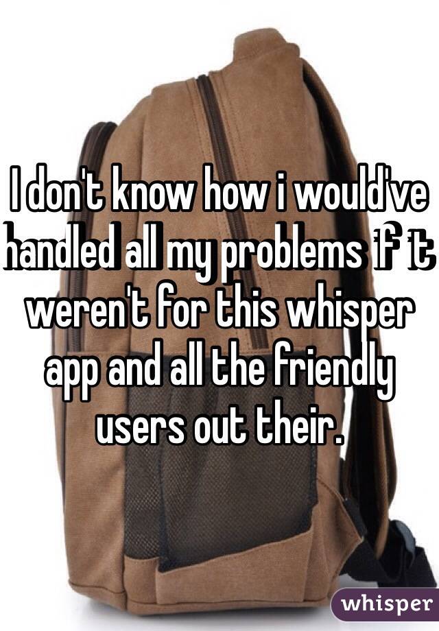 I don't know how i would've handled all my problems if it weren't for this whisper app and all the friendly users out their.