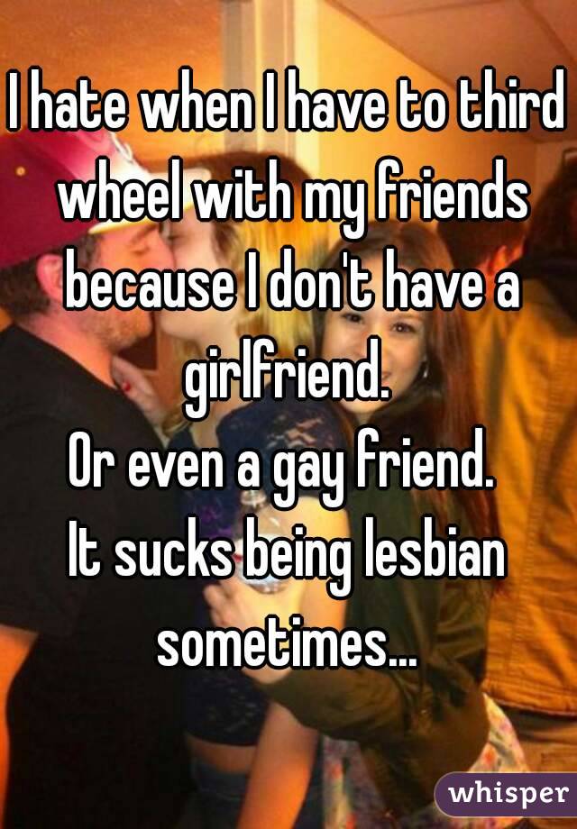 I hate when I have to third wheel with my friends because I don't have a girlfriend. 
Or even a gay friend. 
It sucks being lesbian sometimes... 