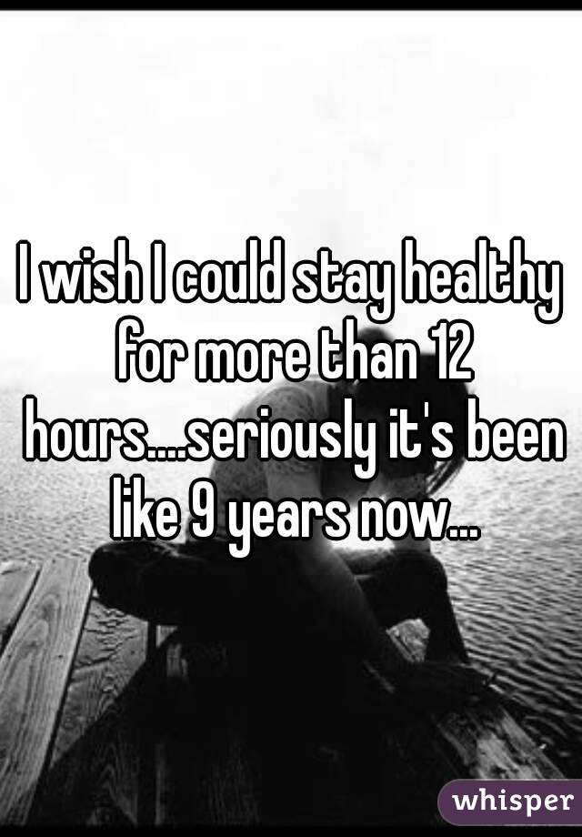 I wish I could stay healthy for more than 12 hours....seriously it's been like 9 years now...