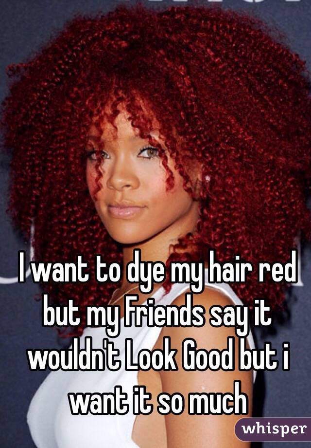 I want to dye my hair red but my Friends say it wouldn't Look Good but i want it so much