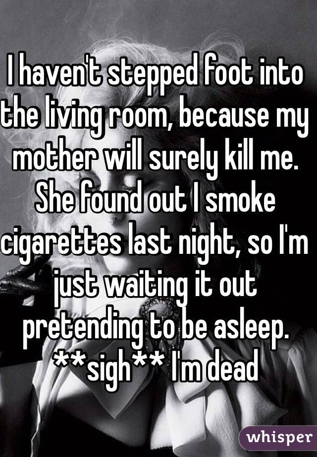I haven't stepped foot into the living room, because my mother will surely kill me. She found out I smoke cigarettes last night, so I'm just waiting it out pretending to be asleep. **sigh** I'm dead 