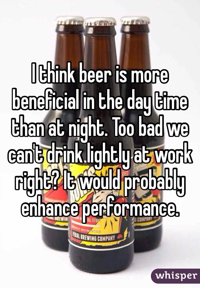 I think beer is more beneficial in the day time than at night. Too bad we can't drink lightly at work right? It would probably enhance performance.