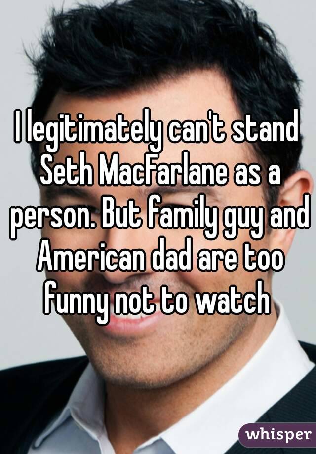 I legitimately can't stand Seth MacFarlane as a person. But family guy and American dad are too funny not to watch 