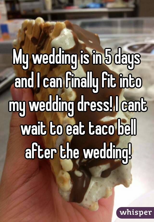 My wedding is in 5 days and I can finally fit into my wedding dress! I cant wait to eat taco bell after the wedding!