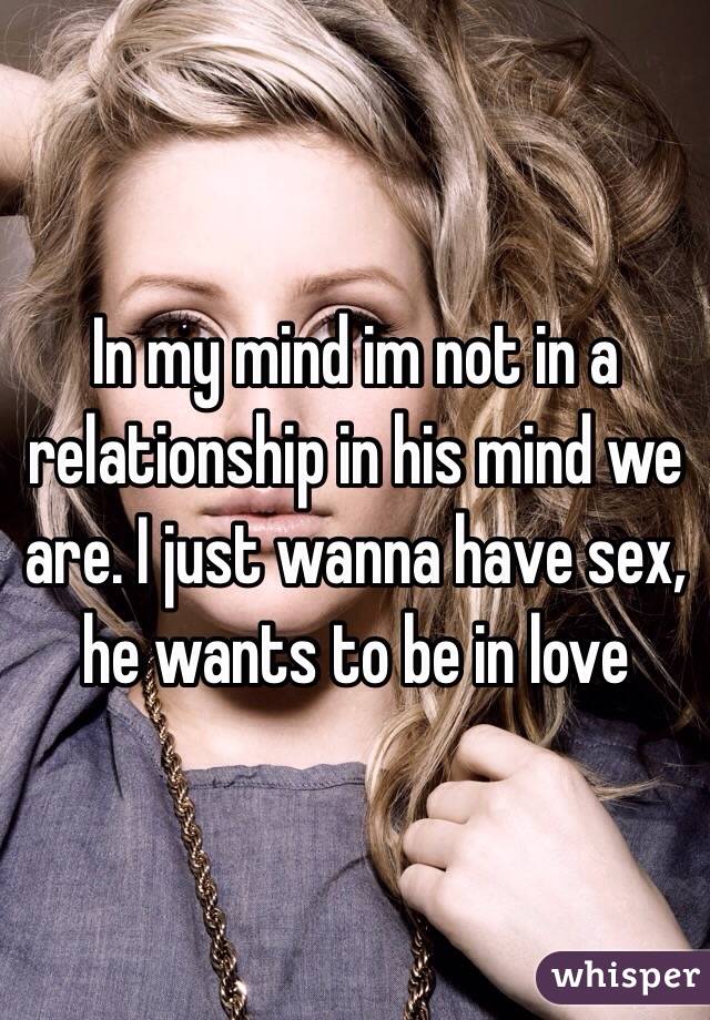 In my mind im not in a relationship in his mind we are. I just wanna have sex, he wants to be in love 