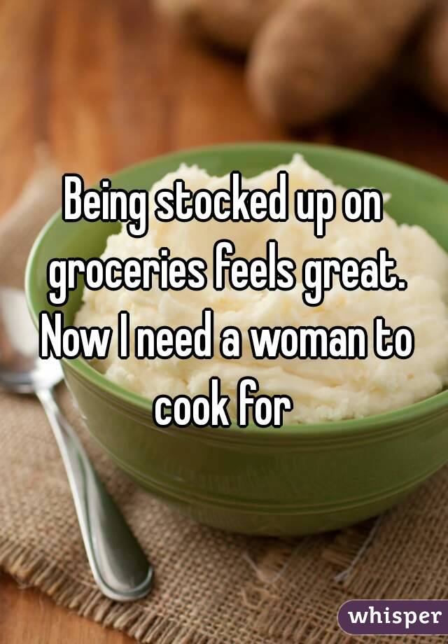 Being stocked up on groceries feels great. Now I need a woman to cook for 