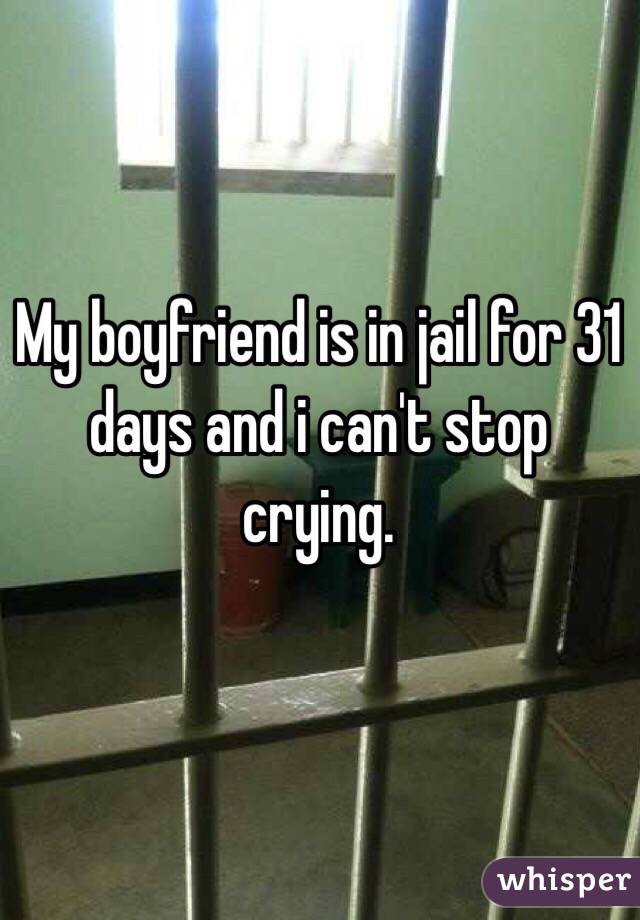 My boyfriend is in jail for 31 days and i can't stop crying. 