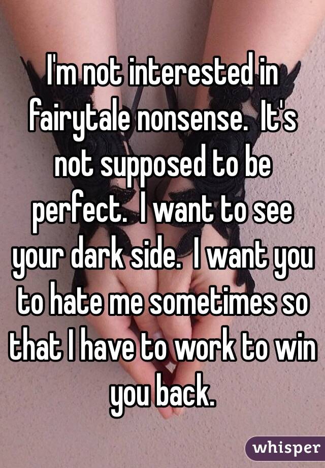 I'm not interested in fairytale nonsense.  It's not supposed to be perfect.  I want to see your dark side.  I want you to hate me sometimes so that I have to work to win you back.  