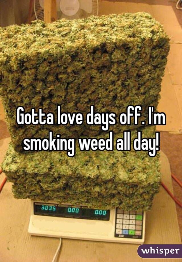 Gotta love days off. I'm smoking weed all day!