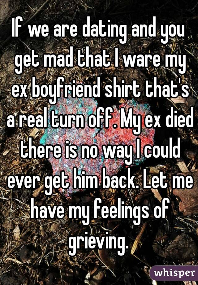 If we are dating and you get mad that I ware my ex boyfriend shirt that's a real turn off. My ex died there is no way I could ever get him back. Let me have my feelings of grieving. 