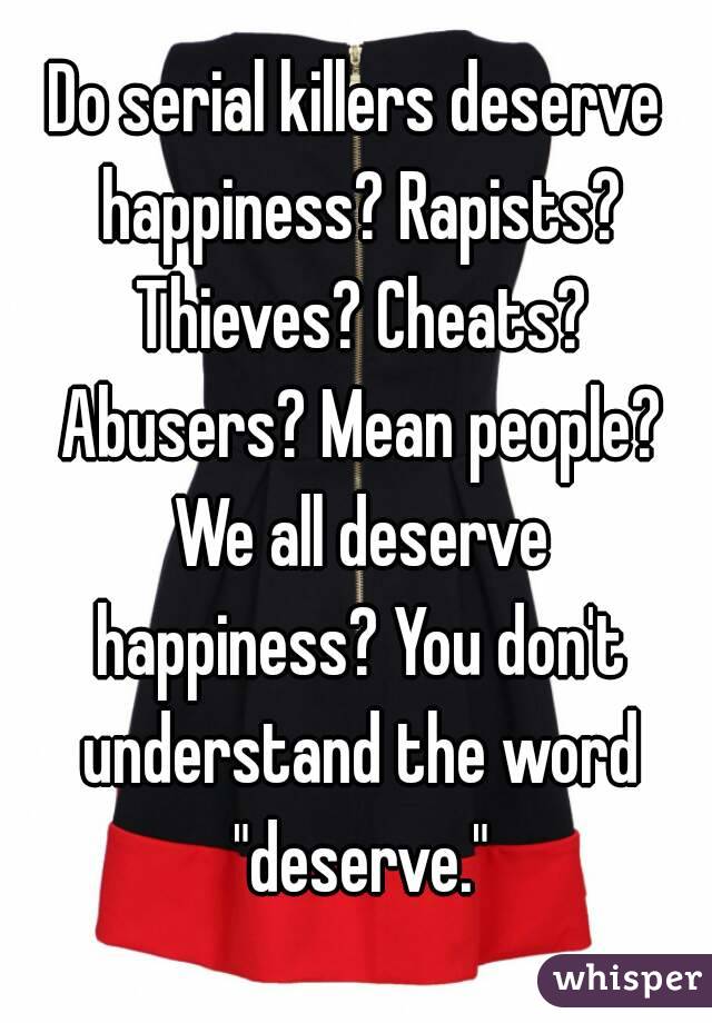 Do serial killers deserve happiness? Rapists? Thieves? Cheats? Abusers? Mean people? We all deserve happiness? You don't understand the word "deserve."