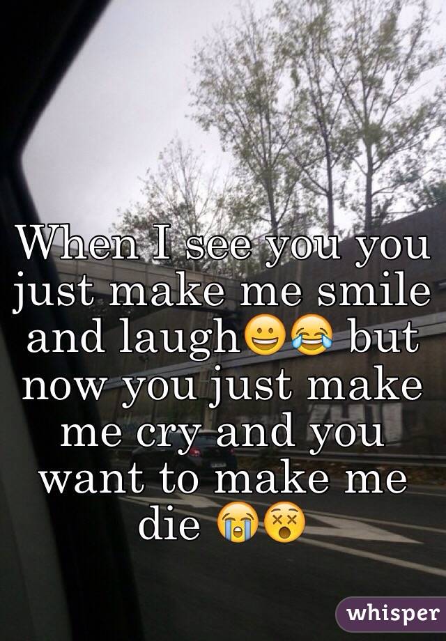 When I see you you just make me smile and laugh😀😂 but now you just make me cry and you want to make me die 😭😵