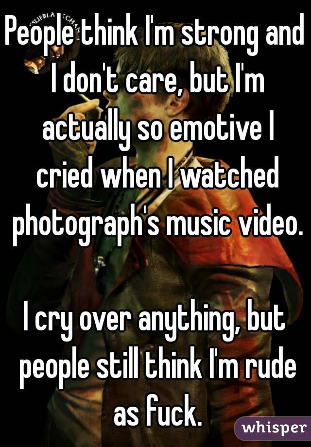 People think I'm strong and I don't care, but I'm actually so emotive I cried when I watched photograph's music video. 
I cry over anything, but people still think I'm rude as fuck.