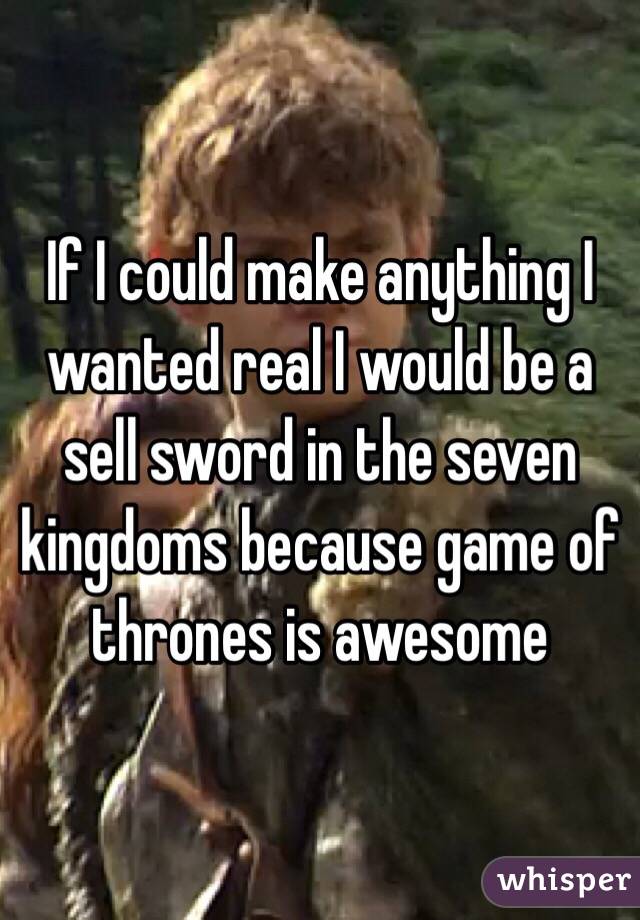 If I could make anything I wanted real I would be a sell sword in the seven kingdoms because game of thrones is awesome 