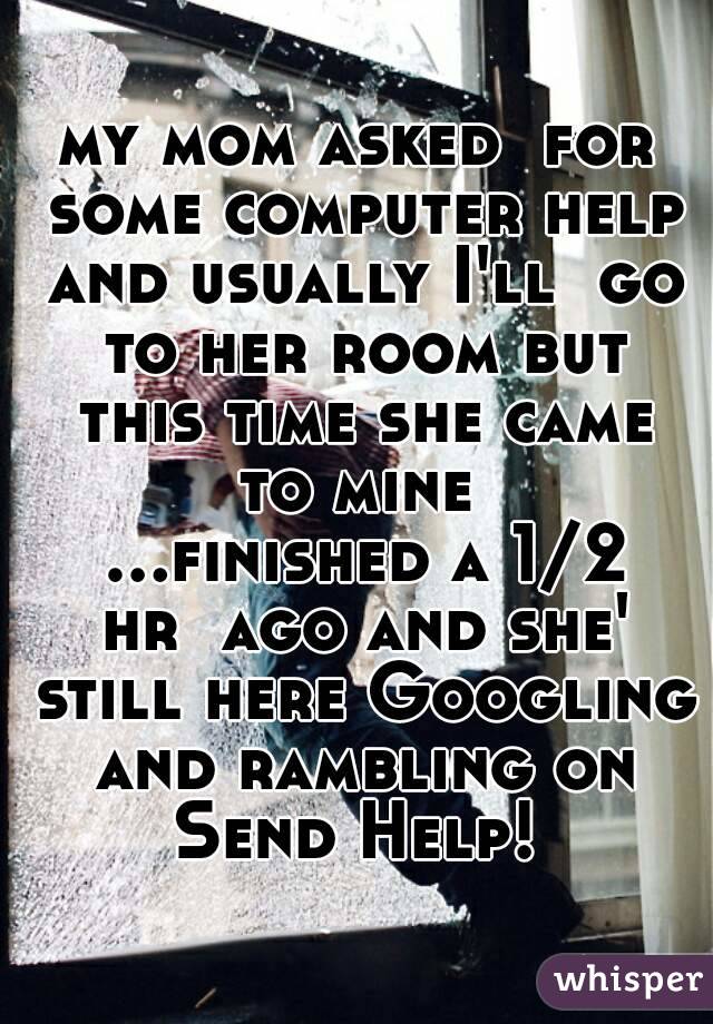 my mom asked  for some computer help and usually I'll  go to her room but this time she came to mine  ...finished a 1/2 hr  ago and she' still here Googling and rambling on
Send Help!