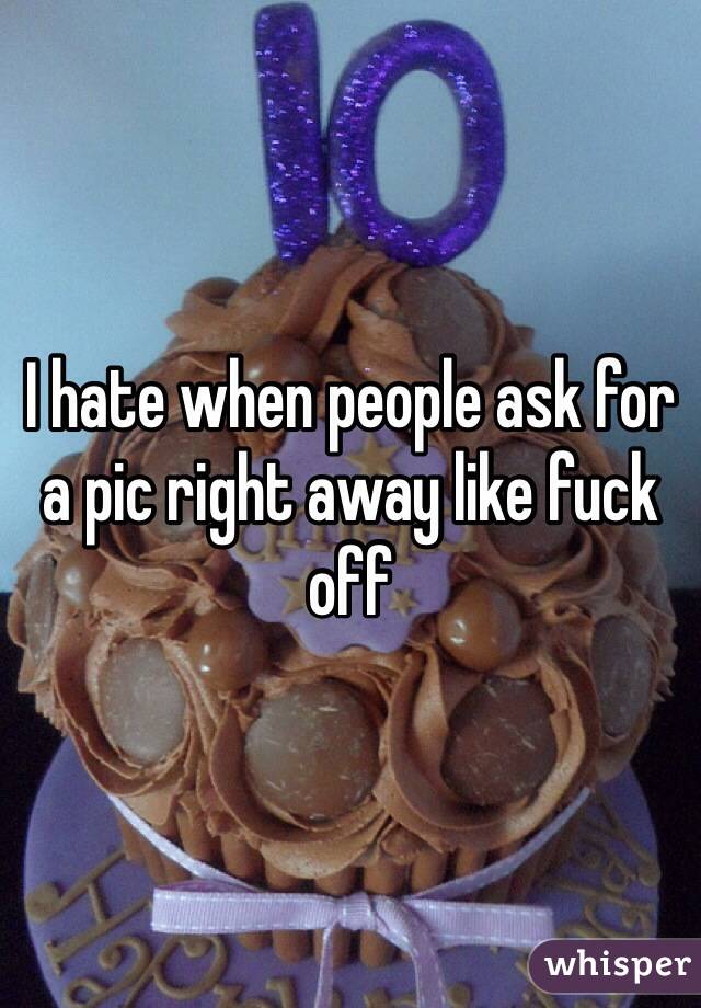 I hate when people ask for a pic right away like fuck off