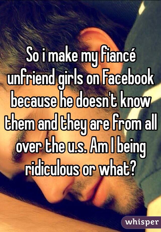 So i make my fiancé unfriend girls on Facebook because he doesn't know them and they are from all over the u.s. Am I being ridiculous or what? 