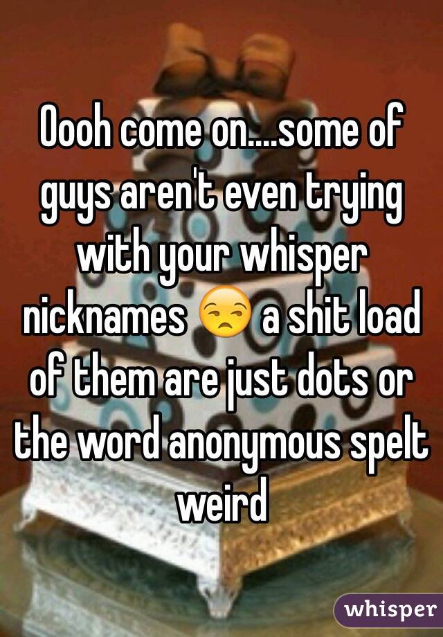 Oooh come on....some of guys aren't even trying with your whisper nicknames 😒 a shit load of them are just dots or the word anonymous spelt weird 