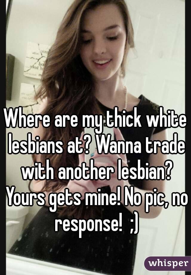 Where are my thick white lesbians at? Wanna trade with another lesbian? Yours gets mine! No pic, no response!  ;)