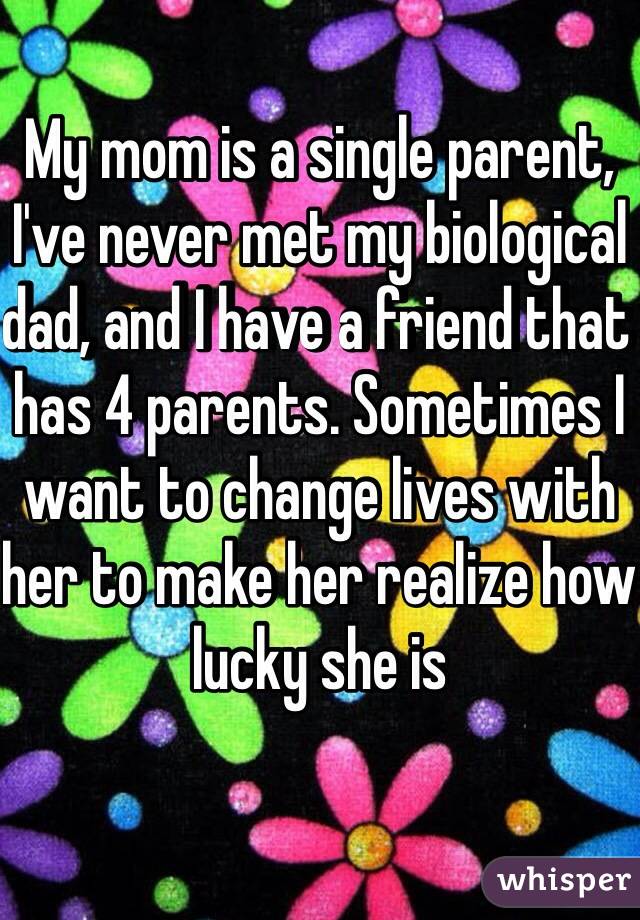 My mom is a single parent, I've never met my biological dad, and I have a friend that has 4 parents. Sometimes I want to change lives with her to make her realize how lucky she is