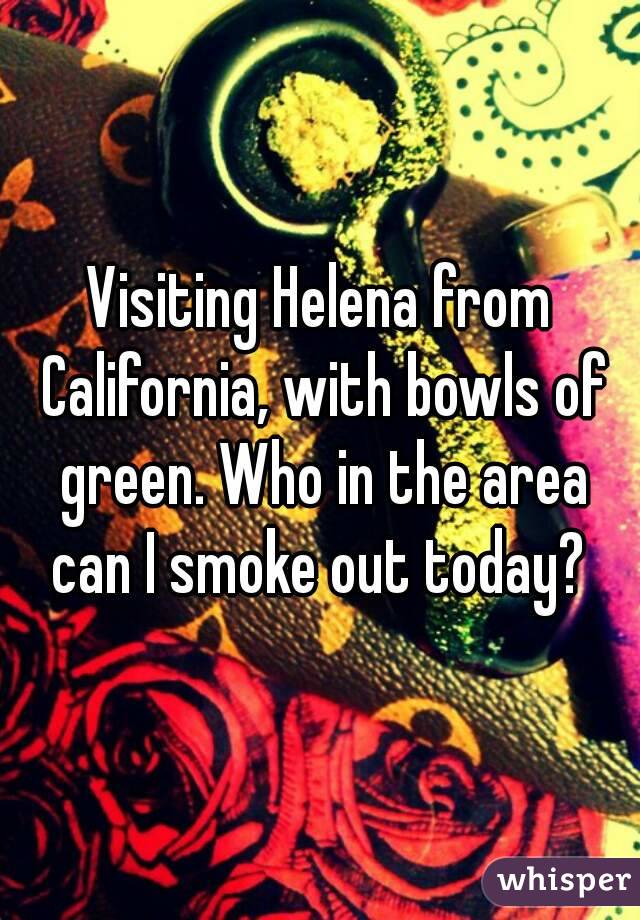 Visiting Helena from California, with bowls of green. Who in the area can I smoke out today? 