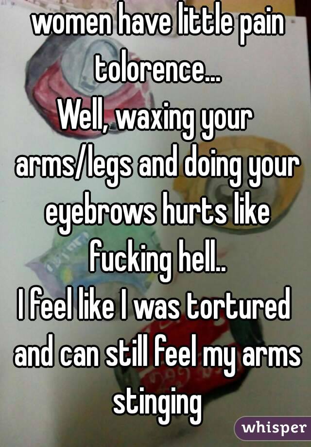 The guys who say that women have little pain tolorence...
Well, waxing your arms/legs and doing your eyebrows hurts like fucking hell..
I feel like I was tortured and can still feel my arms stinging
 