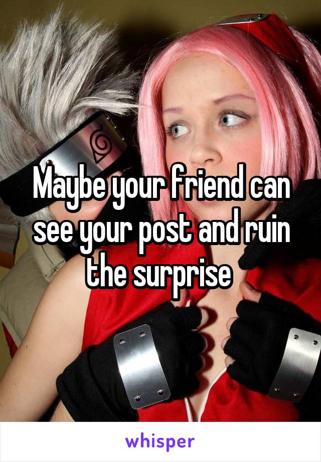 Maybe your friend can see your post and ruin the surprise 