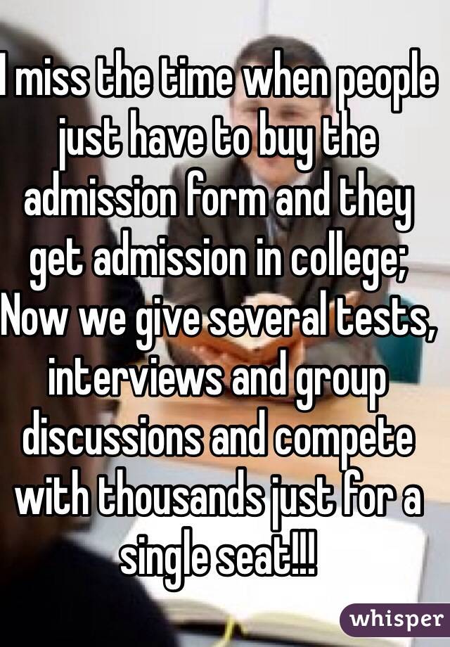 I miss the time when people just have to buy the admission form and they get admission in college;
Now we give several tests, interviews and group discussions and compete with thousands just for a single seat!!!
