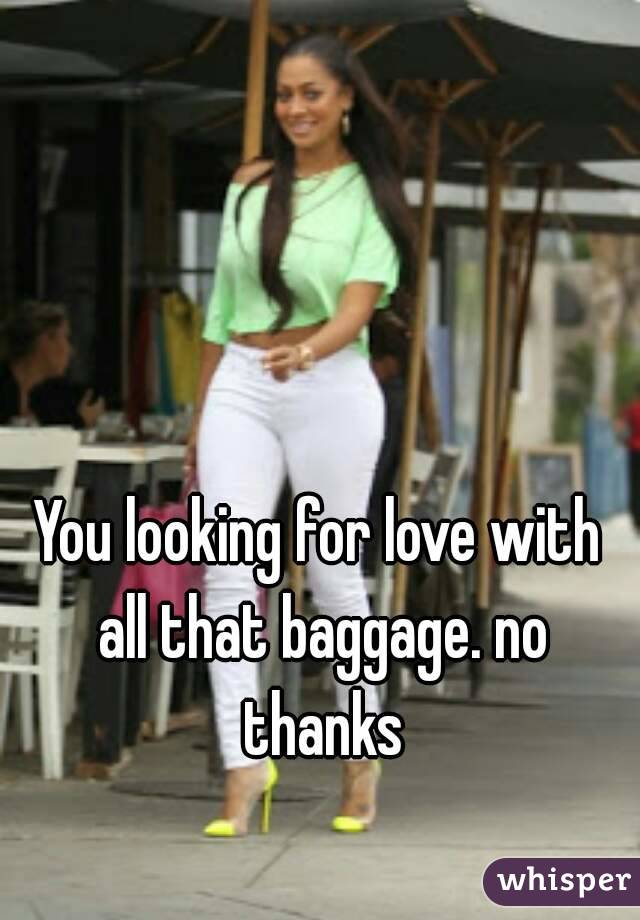 You looking for love with all that baggage. no thanks