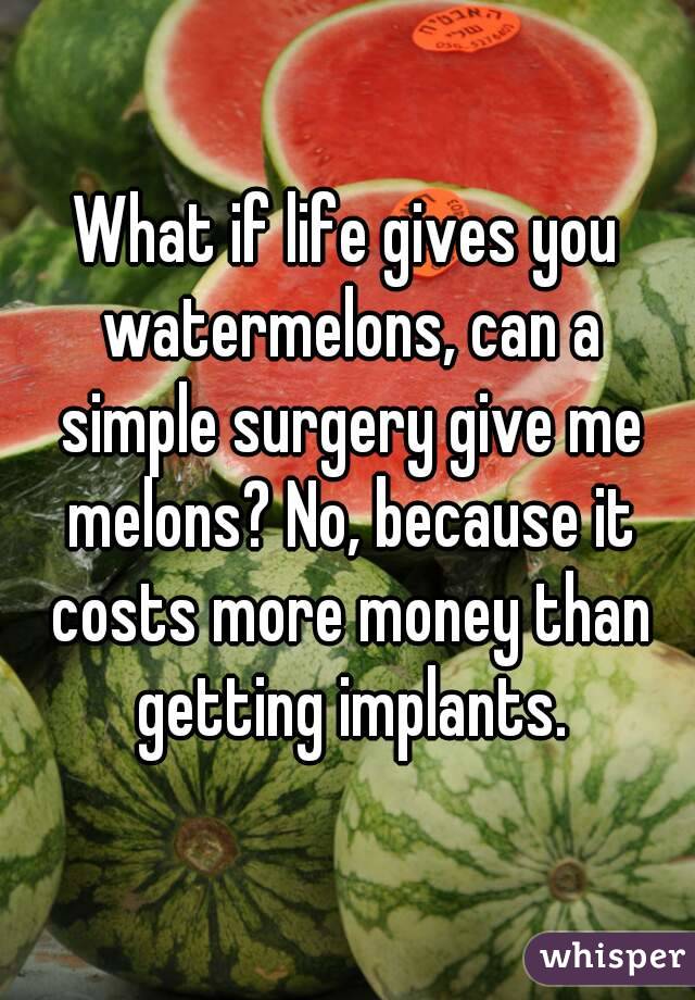 What if life gives you watermelons, can a simple surgery give me melons? No, because it costs more money than getting implants.