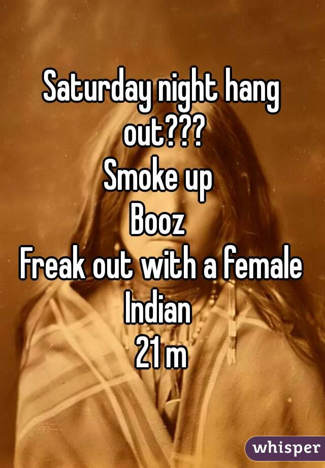 Saturday night hang out???
Smoke up 
Booz 
Freak out with a female
Indian 
21 m