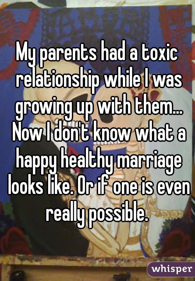 My parents had a toxic relationship while I was growing up with them... Now I don't know what a happy healthy marriage looks like. Or if one is even really possible. 