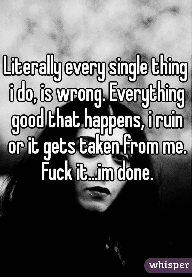 Literally every single thing i do, is wrong. Everything good that happens, i ruin or it gets taken from me. Fuck it...im done.