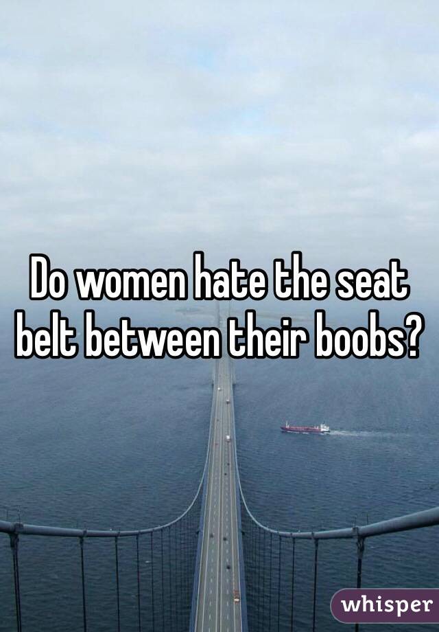 Do women hate the seat belt between their boobs?