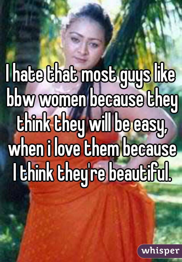 I hate that most guys like bbw women because they think they will be easy, when i love them because I think they're beautiful.