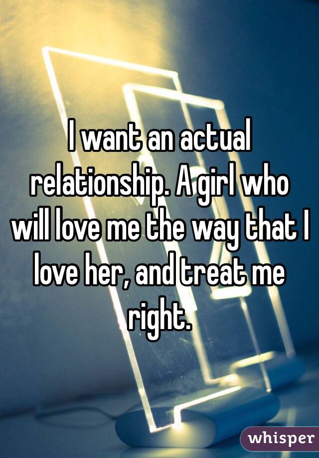I want an actual relationship. A girl who will love me the way that I love her, and treat me right.