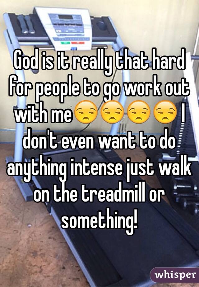 God is it really that hard for people to go work out with me😒😒😒😒 I don't even want to do anything intense just walk on the treadmill or something!