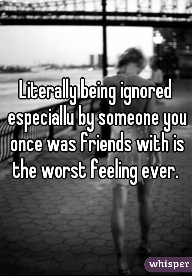 Literally being ignored especiallu by someone you once was friends with is the worst feeling ever. 