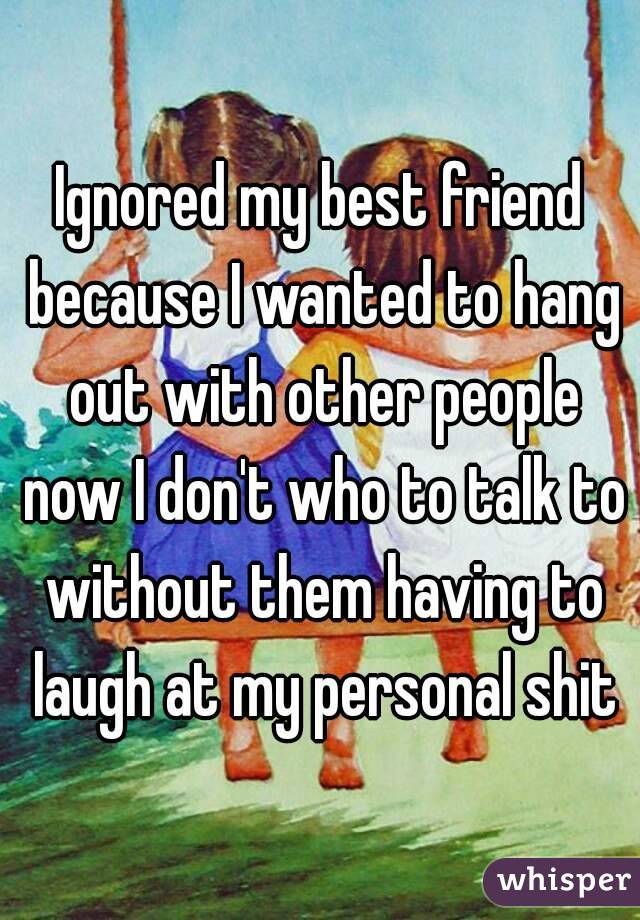 Ignored my best friend because I wanted to hang out with other people now I don't who to talk to without them having to laugh at my personal shit