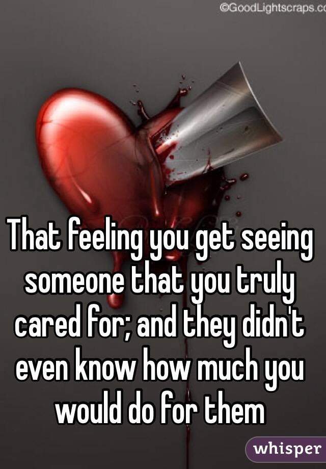 That feeling you get seeing someone that you truly cared for; and they didn't even know how much you would do for them
