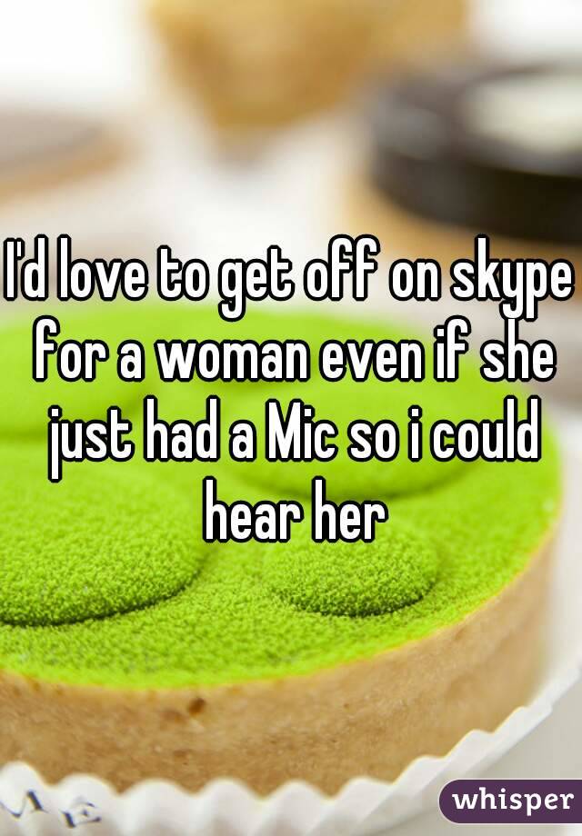 I'd love to get off on skype for a woman even if she just had a Mic so i could hear her
