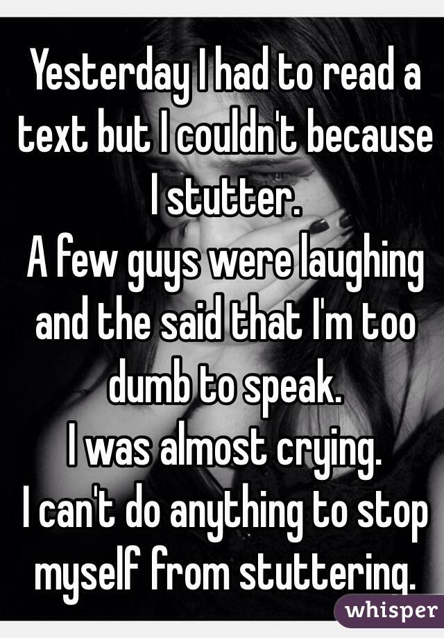 Yesterday I had to read a text but I couldn't because I stutter.
A few guys were laughing and the said that I'm too dumb to speak.
I was almost crying.
I can't do anything to stop myself from stuttering.