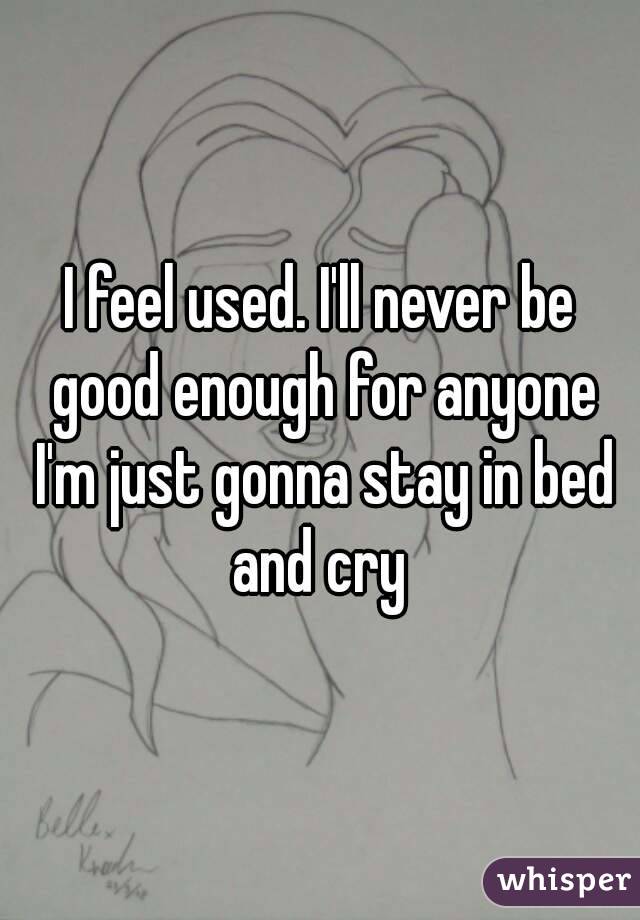 I feel used. I'll never be good enough for anyone I'm just gonna stay in bed and cry 
