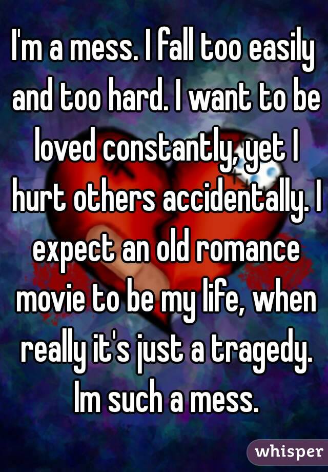 I'm a mess. I fall too easily and too hard. I want to be loved constantly, yet I hurt others accidentally. I expect an old romance movie to be my life, when really it's just a tragedy. Im such a mess.