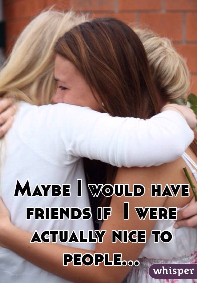 Maybe I would have friends if  I were actually nice to people...