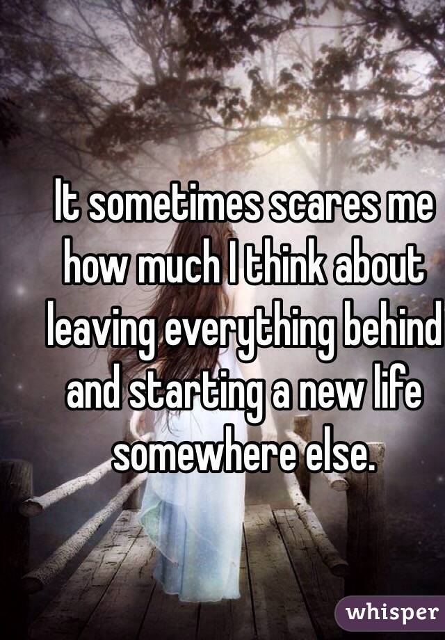 It sometimes scares me how much I think about leaving everything behind and starting a new life somewhere else. 