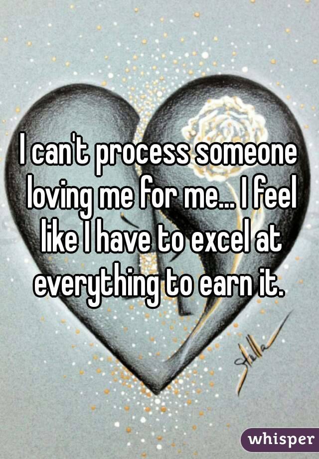 I can't process someone loving me for me... I feel like I have to excel at everything to earn it. 
