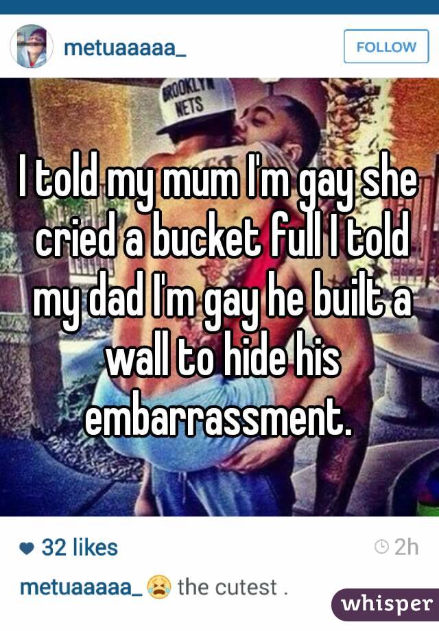 I told my mum I'm gay she cried a bucket full I told my dad I'm gay he built a wall to hide his embarrassment. 